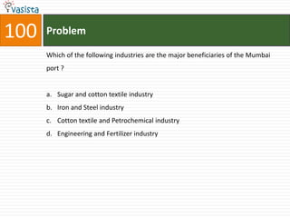 100   Problem

      Which of the following industries are the major beneficiaries of the Mumbai
      port ?


      a. Sugar and cotton textile industry
      b. Iron and Steel industry
      c. Cotton textile and Petrochemical industry
      d. Engineering and Fertilizer industry
 