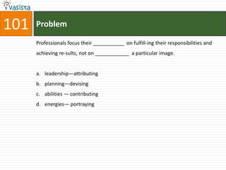 101   Problem

      Professionals focus their ___________ on fulfill-ing their responsibilities and
      achieving re-sults, not on ____________ a particular image.


      a. leadership—attributing
      b. planning—devising
      c. abilities — contributing
      d. energies— portraying
 