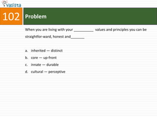 102   Problem

      When you are living with your __________ values and principles you can be
      straightfor-ward, honest and_______


      a. inherited — distinct
      b. core — up-front
      c. innate — durable
      d. cultural — perceptive
 