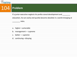 104   Problem

      If a junior executive neglects his profes-sional development and ________
      education, he can easily and quickly become obsolete in a world changing at
      ________ rates.


      a. higher—vulnerable
      b. management — supreme
      c. better — supreme
      d. continuing—dizzying
 