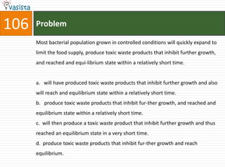 106   Problem

      Most bacterial population grown in controlled conditions will quickly expand to
      limit the food supply, produce toxic waste products that inhibit further growth,
      and reached and equi-librium state within a relatively short time.


      a. will have produced toxic waste products that inhibit further growth and also
      will reach and equilibrium state within a relatively short time.
      b. produce toxic waste products that inhibit fur-ther growth, and reached and
      equilibrium state within a relatively short time.
      c. will then produce a toxic waste product that inhibit further growth and thus
      reached an equilibrium state in a very short time.
      d. produce toxic waste products that inhibit fur-ther growth and reach
      equilibrium.
 