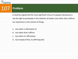 107   Problem

      It could be argued that the most significant virtue of a popular democracy is
      not the right to participate in the selection of leaders, but rather that is affirms
      our importance in the scheme of things.


      a. but rather is affirmation of
      b. but rather that it affirms
      c. but rather it's affirmation
      d. but instead of that, its affirming that
 