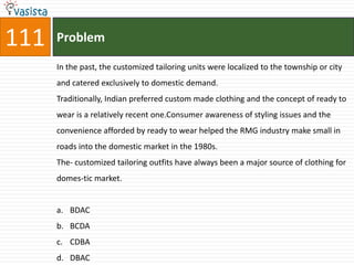 111   Problem

      In the past, the customized tailoring units were localized to the township or city
      and catered exclusively to domestic demand.
      Traditionally, Indian preferred custom made clothing and the concept of ready to
      wear is a relatively recent one.Consumer awareness of styling issues and the
      convenience afforded by ready to wear helped the RMG industry make small in
      roads into the domestic market in the 1980s.
      The- customized tailoring outfits have always been a major source of clothing for
      domes-tic market.


      a. BDAC
      b. BCDA
      c. CDBA
      d. DBAC
 