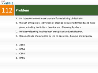 112   Problem

      A. Participation involves more than the formal sharing of decisions.
      B. through anticipation, individuals or organiza-tions consider trends and make
         plans, shield-ing institutions from trauma of learning by shock.
      C. Innovative learning involves both anticipation and participation.
      D. It is an attitude characterized by the co-operation, dialogue and empathy.


      a. ABCD
      b. BCDA
      c. CBAD
      d. DABC
 