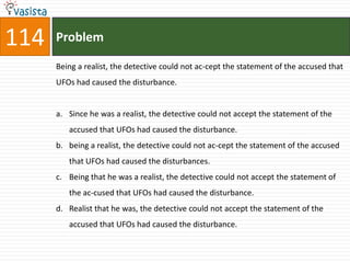 114   Problem

      Being a realist, the detective could not ac-cept the statement of the accused that
      UFOs had caused the disturbance.


      a. Since he was a realist, the detective could not accept the statement of the
         accused that UFOs had caused the disturbance.
      b. being a realist, the detective could not ac-cept the statement of the accused
         that UFOs had caused the disturbances.
      c. Being that he was a realist, the detective could not accept the statement of
         the ac-cused that UFOs had caused the disturbance.
      d. Realist that he was, the detective could not accept the statement of the
         accused that UFOs had caused the disturbance.
 