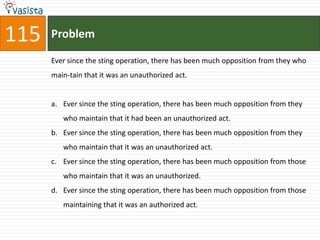 115   Problem

      Ever since the sting operation, there has been much opposition from they who
      main-tain that it was an unauthorized act.


      a. Ever since the sting operation, there has been much opposition from they
         who maintain that it had been an unauthorized act.
      b. Ever since the sting operation, there has been much opposition from they
         who maintain that it was an unauthorized act.
      c. Ever since the sting operation, there has been much opposition from those
         who maintain that it was an unauthorized.
      d. Ever since the sting operation, there has been much opposition from those
         maintaining that it was an authorized act.
 