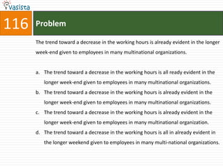 116   Problem

      The trend toward a decrease in the working hours is already evident in the longer
      week-end given to employees in many multinational organizations.


      a. The trend toward a decrease in the working hours is all ready evident in the
         longer week-end given to employees in many multinational organizations.
      b. The trend toward a decrease in the working hours is already evident in the
         longer week-end given to employees in many multinational organizations.
      c. The trend toward a decrease in the working hours is already evident in the
         longer week-end given to employees in many multinational organization.
      d. The trend toward a decrease in the working hours is all in already evident in
         the longer weekend given to employees in many multi-national organizations.
 