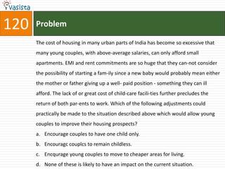 120   Problem

      The cost of housing in many urban parts of India has become so excessive that
      many young couples, with above-average salaries, can only afford small
      apartments. EMI and rent commitments are so huge that they can-not consider
      the possibility of starting a fam-ily since a new baby would probably mean either
      the mother or father giving up a well- paid position - something they can ill
      afford. The lack of or great cost of child-care facili-ties further precludes the
      return of both par-ents to work. Which of the following adjustments could
      practically be made to the situation described above which would allow young
      couples to improve their housing prospects?
      a. Encourage couples to have one child only.
      b. Encouragc couplcs to remain childless.
      c. Encqurage young couples to move to cheaper areas for living.
      d. None of these is likely to have an impact on the current situation.
 