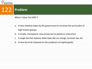 122   Problem

      What is Value Tax (VAT) ?


      a. A new initiative taken by the government to increase the tax-burden of
         high income groups
      b. A simple, transparent, easy to pay tax im-posed on consumers
      c. A single tax that replaces State taxes like sur-charge, turnover tax, etc.
      d. A new tax to be imposed on the producers of capital goods.
 