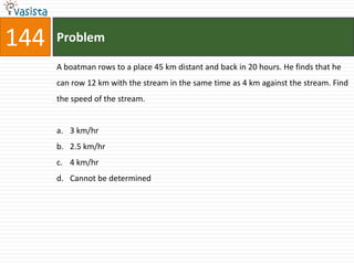 144   Problem

      A boatman rows to a place 45 km distant and back in 20 hours. He finds that he
      can row 12 km with the stream in the same time as 4 km against the stream. Find
      the speed of the stream.


      a. 3 km/hr
      b. 2.5 km/hr
      c. 4 km/hr
      d. Cannot be determined
 