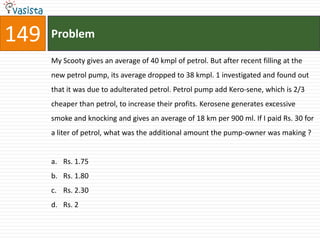 149   Problem

      My Scooty gives an average of 40 kmpl of petrol. But after recent filling at the
      new petrol pump, its average dropped to 38 kmpl. 1 investigated and found out
      that it was due to adulterated petrol. Petrol pump add Kero-sene, which is 2/3
      cheaper than petrol, to increase their profits. Kerosene generates excessive
      smoke and knocking and gives an average of 18 km per 900 ml. If I paid Rs. 30 for
      a liter of petrol, what was the additional amount the pump-owner was making ?


      a. Rs. 1.75
      b. Rs. 1.80
      c. Rs. 2.30
      d. Rs. 2
 