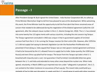 Passage - I
After President George W. Bush signed the United States - India Nuclear Cooperation Bill, he called up
Prime Minister Manmohan Singh to tell him how pleased he was at this development. While welcoming
this event, the Prime Minister took the opportunity to tell the Presi-dent that there remained areas of
concern that needed to be addressed during the negotiation of the bilateral agreement (callcd the 123
agreement, after the relevant clause number in the U. S. Atomic Energy Act, 1954). The U. S. has entered
into some twenty-five 123 agree-ments with various countries, including the one concern-ing Tarapur.
The Tarapur agreement concluded in 1963 was unique in that in guaranteed supplies of enriched
uranium fuel from the U. S. for running the Tarapur reactors for their entire (life. However, after 1978 the
U. S. did not supply fuel saying its domestic legislation (un-der the NuclearNon-Proliferation Act)
prevented it from doing so. India argued that Tarapur was an inter-govern-mental agreement and hence
it had to be honoured by the U.S. allowed France to supply fuel to India. Subse-quently, the USSR (now
Russia) and even China sup-plied fuel for tarapur. The lesson from the Tarapur epi-sode is that U. S.
breached with impunity even a cast- iron guarantee it had furnished. Considerable bitterness grew
between the U. S. and India and extended to many other areas beyond the nuclear one. When India
agreed, reluctantly, in March 2006 to put imported reac-tors under "safeguards in perpetuity", the U. S.
con-sented to the Indian insistence on assurances of fuel sup-ply. This meant India could build up a
stockpile of fuel to tide over disruption in supply and the U. S. would agree to work with other countries
 