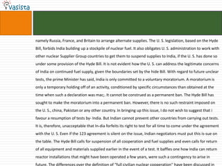 namely Russia, France, and Britain to arrange alternate supplies. The U. S. legislation, based on the Hyde
Bill, forbids India building up a stockpile of nuclear fuel. It also obligates U. S. administration to work with
other nuclear Supplier Group countries to get them to suspend supplies to India, if the U. S. has done so
under some provision of the Hyde Bill. It is not evident how the U. S. can address the legitimate concerns
of India on continued fuel supply, given the boundaries set by the hide Bill. With regard to future unclear
tests, the prime Minister has said, India is only committed to a voluntary moratorium. A moratorium is
only a temporary holding off of an activity, conditioned by specific circumstances than obtained at the
time when such a declaration was mac;. It cannot be construed as a permanent ban. The Hyde Bill has
sought to make the moratorium into a permanent ban. However, there is no such restraint imposed on
the U. S., china, Pakistan or any other country. In bringing up this issue, I do not wish to suggest that i
favour a resumption of tests by- India. But Indian cannot prevent other countries from carrying out tests.
It is, therefore, unacceptable that In-dia forfeits its right to test for all time to come under the agreement
with the U. S. Even if the 123 agreement is silent on the issue, Indian negotiators must put this is-sue on
the table. The Hyde Bill calls for suspension of all cooperation and fuel supplies and even calls for return
of all equipment and materials supplied earlier in the event of a test. It baffles one how India can return
reactor installations that might have been operated a few years, were such a contingency to arise in
future. The differences over the definition of "full civilian nuclear cooperation'' have been discussed in
 