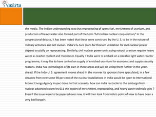 the media. The Indian understanding was that reprocessing of spent fuel, enrichment of uranium, and
production of heavy water also formed part of the term 'full civilian nuclear coop-eration/' In the
congressional debate, it has been noted that these were construed by the U. S. to be in the nature of
military activities and not civilian. India's fu-ture plans for thorium utilization for civil nuclear power
depend crucially on reprocessing. Similarly, civil nuclear power units suing natural uranium require heavy
water as reactor coolant and moderator. Equally if India were to embark on a sizeable light water reactor
programme, it may like to have control on supply of enriched ura-nium for economic and supply security
reasons. India has technologies of its own in these areas and will de-velop them further in the years
ahead. If the Indo-U. S. agreement moves ahead in the manner its sponsors have speculated, in a few
decades from now some 90 per cent of the nuclear installations in India would be open to International
Atomic Energy Agency inspec-tions. In that scenario, how can India reconcile to the embargo from
nuclear advanced countries 011 the export of enrichment, reprocessing, and heavy water technolo-gies ?
Even if the issue were to be papered over now, it will then look from India's point of view to have been a
very bad bargain.
 