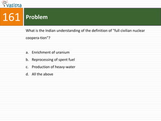 161   Problem

      What is the Indian understanding of the definition of "full civilian nuclear
      coopera-tion"?


      a. Enrichment of uranium
      b. Reprocessing of spent fuel
      c. Production of heavy-water
      d. All the above
 