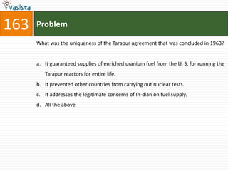 163   Problem

      What was the uniqueness of the Tarapur agreement that was concluded in 1963?


      a. It guaranteed supplies of enriched uranium fuel from the U. S. for running the
         Tarapur reactors for entire life.
      b. It prevented other countries from carrying out nuclear tests.
      c. It addresses the legitimate concerns of In-dian on fuel supply.
      d. All the above
 