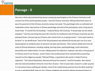 Passage - II
Not even a three-day brainstorming session among top psychologists at the Chinese University could
unravel one of the world's greatest puzzles - how the Chinese mind ticks. Michael Bond had reason to
pace the pavement of the Chinese university campus last week. The psychologist who co-ordinated and
moderated a three- day seminar in Chinese psychology and most of the participants came a long way to
knock head. "If a bomb hits this building,'" muttered Bond, half-seriously, "it would wipe out the whole
discipline.'* But the only thing that went off in the Cho Yiu Conference hall of Chinese University was the
picking of brains, the pouring out of brains and a refrain from an on-going mantra : "more work needs to
be done" or 'we donM know." Each of the 36 participants was allowed 30 minutes plus use of an over-
head projector to condense years of research into data and theories. Their content spilled over from 20
areas of Chinese behaviour, including reading, learning styles, psychopathology, social interaction,
personality and modernisation. An over-riding question for observers, however, was why, in this group of
21 Chinese and 15 non-Chinese , weren't there more professionals from mainland China presenting
research on the indigenous people ? Michael Philips, a psychiatrist who works in Hubei Province,
explained : "The Cultural Revolution silenced and froze the research." said the Canadian- born doctor
who has lived and worked in China for more then 10 years. "And 12 years later, research is under way but
it is too early to have anything yet. Besides, most of the models being used are from the West anything."
In such a specialised field, how can non- Chinese academics do research without possessing fluency in
 