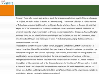 Chinese ? Those who cannot read, write or speak the language usually team up with Chinese colleagues.
"In 10 years, we won't be able to do this. It's a money thing," said William Gabrenya of Florida Institute
of Technology, who described himself as an illiterate Gwcilo who lacks fluency in Chinese. Me said that
93 percent of the non-Chinese. Dr. Gabrenya raised questions such as why is research dependent on
university students, why is research don on Chinese people in coastal cities (Singapore, Taiwan, Shanghai
and Hong Kong) but not inland?"Chinese psychology is too Confucian, too neat. He's been dead a long
time. How about the guy on a motorcycle in Taipei ?" Dr. Gabrenya said, urging that research have a
more contemporary outlook.
The acadcmics came from Israel, Sweden, Taiwan, Singapore, United States, British Columbia and , of
course. Hong Kong. Many of the visual aids they used by way of illustration contained eye-squinting type
and cobweb-like graphs. One speaker, a sociologist from Illionios, even warned her colleagues that she
would not give anyone enough time to digest the long, skinny col-umns of numbers. Is Chinese
intelligence different from Western ? For half of the audience who are illiterate in Chinese, Professor
Jimmy Chan of HKU examined each of the Chinese characters for "intelligence". Phrases such as "a mind
as fast as an arrow" and connections between stokes for sun and the moon were made. After his 25-
minute speech, Chan and the group lamented that using Western tests are the only measure available to
psychologists, who arc starving for indigenous studies of
 