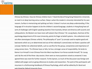 Chinese by Chinese. How do Chinese children learn ? David Kcmbcrof Hong Kong Polytechnic University
ze-roed in on deep learning versus surface. Deep is when the student is sincerely interested for his own
reasons. Surface is memorizing and spitting out facts. It doesn't nurture any deep understanding. If the
language of in-struction happens to be the children's second language, students in Hong Kong have all
sorts of challenges with English-speaking teachers from Australia, Britain and America with accents and
colloquialisms. Do Western-ers have more self-esteem than Chinese ? Dr. Leung Kwok, chairman of the
psychology department of Chi-nese University, points his finger at belief systems : the collectivist mind-
set often stereotypes Chinese unfairly. The philosophy of "yuen" (a concept used to explain good and
bad events which arc p re-determined and out of the individual's control) does not foster a positive self-
concept. Neither do collectivist beliefs, such as sacrifice for the group, compromise and importance of
using connec-tions. "If a Chinese loses or fails, he has a stronger sense of responsibility. He tends to
blame it on himself. A non-Chinese from the West may blame it on forces outside himself," Dr. Leung
said. By the end of the three- day session, there were as many questions raised as answered. It was
agreed there was room for further research. To the layman, so much of the discussion was foreign and
riddled with jargon and on-going references to studies and researchers. The work of the participants will
resurcace in a forthcoming Handbook of Chinese Psychology, which will be edited by Dr. Bond and
pub-lished by Oxford University Press.
 