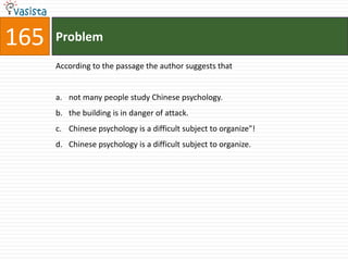 165   Problem

      According to the passage the author suggests that


      a. not many people study Chinese psychology.
      b. the building is in danger of attack.
      c. Chinese psychology is a difficult subject to organize"!
      d. Chinese psychology is a difficult subject to organize.
 