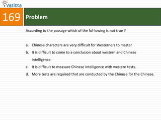 169   Problem

      According to the passage which of the fol-lowing is not true ?


      a. Chinese characters are very difficult for Westerners to master.
      b. It is difficult to come to a conclusion about western and Chinese
         intelligence.
      c. It is difficult to measure Chinese intelligence with western tests.
      d. More tests are required that are conducted by the Chinese for the Chinese.
 