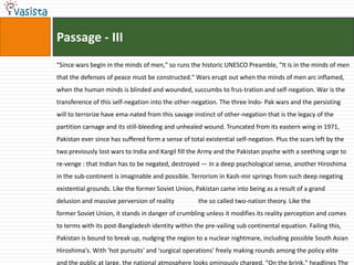 Passage - III
"Since wars begin in the minds of men," so runs the historic UNESCO Preamble, "It is in the minds of men
that the defenses of peace must be constructed." Wars erupt out when the minds of men arc inflamed,
when the human minds is blinded and wounded, succumbs to frus-tration and self-negation. War is the
transference of this self-negation into the other-negation. The three Indo- Pak wars and the persisting
will to terrorize have ema-nated from this savage instinct of other-negation that is the legacy of the
partition carnage and its still-bleeding and unhealed wound. Truncated from its eastern wing in 1971,
Pakistan ever since has suffered form a sense of total existential self-negation. Plus the scars left by the
two previously lost wars to India and Kargil fill the Army and the Pakistan psyche with a seething urge to
re-venge : that Indian has to be negated, destroyed — in a deep psychological sense, another Hiroshima
in the sub-continent is imaginable and possible. Terrorism in Kash-mir springs from such deep negating
existential grounds. Like the former Soviet Union, Pakistan came into being as a result of a grand
delusion and massive perversion of reality           the so called two-nation theory. Like the
former Soviet Union, it stands in danger of crumbling unless it modifies its reality perception and comes
to terms with its post-Bangladesh identity within the pre-vailing sub continental equation. Failing this,
Pakistan is bound to break up, nudging the region to a nuclear nightmare, including possible South Asian
Hiroshima's. With 'hot pursuits' and 'surgical operations' freely making rounds among the policy elite
and the public at large, the national atmosphere looks ominously charged. "On the brink," headlines The
 