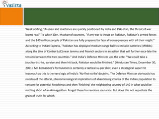 Week adding, "As men and machines are quickly positioned by India and Paki-stan, the threat of war
looms real." To which Gen. Musharraf counters, "If any war is thrust on Pakistan, Pakistan's armed forces
and the 140 million people of Pakistan are fully prepared to face all consequences with ail their might."
According to Indian Express, "Pakistan has deployed medium range ballistic missile batteries (MRBBs)
along the Line of Control LoC) near Jammu and Poonch sectors in an action that will further esca-late the
tension between the two countries." And India's Defence Minister ups the ante, "We could take a
(nuclear) strike, survive and then hit back, Pakistan would be finished." (Hindustan Times, December 30,
2001). Mr. Fernandes's formulation is certainly a tactical su-per shot, even a strategical super hit
inasmuch as this is the very logic of India's 'No-first-strike' doctrinc. The Defence Minister obviously has
no idea of the ethical, phenomenological implications of abandoning chunks of the Indian population to
ransom for potential hiroshimas and then 'finishing' the neighboring country of 140 in what could be
nothing short of an Armageddon. Forget these horrendous scenarios. But does this not repudiate the
grain of truth for which
 