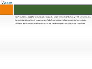 India's civilization stood for and vindicated across the untold millennia of its history ? Yet, Mr. Fernandes,
the pacifist and Gandhian, is no warmonger. As Defence Minister he had to react at a level with the
Pakistanis, with their proclivity to drop the nuclear speak whenever that suited them, could have.
 