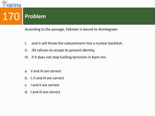 170   Problem

      According to (he passage, Pakistan is bound to disintegrate:


      I.    and it will throw the subcontinent into a nuclear backlash.
      II.   ¡fit refuses to accept its present identity.
      III. if it does not stop fuelling terrorism in Kash-mir.


      a. II and III are correct
      b. I, II and III are correct
      c. I and II are correct
      d. I and III are correct
 