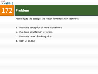 172   Problem

      According to the passage, the reason for terrorism in Kashmir is


      a. Pakistan's perception of two-nation theory.
      b. Pakistan's blind faith in terrorism.
      c. Pakistan's sense of self-negation.
      d. Both (2) and (3)
 