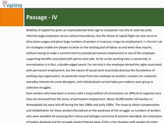 Passage - IV
Mobility of capital has given an unprecedented lever-age to companies not only to seek low paid,
informal wage employees across national boundaries, but the threat of capital flight can also serve to
drive down wages and place large numbers of workers in insecure, irregu-lar employment. I n formal i sat
ion strategies enable em-ployers to draw on the existing pool of labour as and when they require,
without having to make a commit-ment to provide permanent employment or any of the employee-
supporting benefits associated with perma-nent jobs. As far as the working class is concerned, in
normalisation is in fact, a double-edged sword. For not only is the employee denied the rights associated
with permanent employment, but the nature of casual work essentially destroys the foundations of
working class organisation. As workmen move from one employer to another, numbers arc scattered,
everyday interests be-come divergent, and individualized survival takes pre-cedence over group or
collective struggles.
Even workers who have been is sectors with a long tradition of unionization arc difficult to organise once
they are removed from the arena of permanent employment. About 50,000 textile mill workers in
Ahmedabad city were laid off during the late 1980s and early 1990s. The move to obtain compensation
and rehabilitation for these workers floundered on the weakness of the struggle, as numbers of workers
who were available for pressing their claims and takingto some kind of activism dwindled, the motivation
of leaders declined and the struggle slowly frittered away. If this is the situation with workers fa-miliar
 