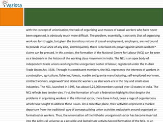 with the concept of unionisation, the task of organising vast masses of casual workers who have never
been organised, is obviously much more difficult. The problem, essentially, is not only 1hat of organising
work-ers for struggle, but given the transitory nature of casual employment, employers, are not bound
to provide insur-ance of any kind, and frequently, there is no fixed em-ployer against whom workers*
claims can be pressed. In this contcxt, the formation of the National Centre for Labour (NCL) can be seen
as a landmark in the history of the working class movement in India. The NCL is an apex body of
independent trade unions working in the unorganised sector of labour, registered under the In-dian
Trade Union Act, 1926. Through its constituent members, the NCL represents the interests of workers in
construction, agriculture, fisheries, forests, marble and granite manufacturing, self-employed workmen,
contract workers, anganwadi"and domestic workers, as also work-ers in the tiny and small-scale
industries. The NCL, launched in 1995, has about 6,25,000 members spread over 10 states in India. The
NCL reflects two tenden-cies. First, the formation of such a federation highlights that despite the
problems in organising workers in the informal scctor, there have in fact, been a rage of organisations
which have sought to address these issues. On a collective plane, their activities represent a marked
departure from the traditional way of conceptualising union activities exclusively around organised or
formal sector workers. Thus, the unionisation of the hitherto unorganised sector has become inserted
into the politi-cal universe as a possible and legitaimate activity.Second formation of the NCL, to an
 