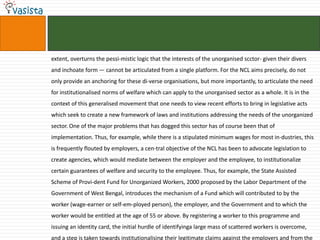extent, overturns the pessi-mistic logic that the interests of the unorganised scctor- given their divers
and inchoate form — cannot be articulated from a single platform. For the NCL aims precisely, do not
only provide an anchoring for these di-verse organisations, but more importantly, to articulate the need
for institutionalised norms of welfare which can apply to the unorganised sector as a whole. It is in the
context of this generalised movement that one needs to view recent efforts to bring in legislative acts
which seek to create a new framework of laws and institutions addressing the needs of the unorganized
sector. One of the major problems that has dogged this sector has of course been that of
implementation. Thus, for example, while there is a stipulated minimum wages for most in-dustries, this
is frequently flouted by employers, a cen-tral objective of the NCL has been to advocate legislation to
create agencies, which would mediate between the employer and the employee, to institutionalize
certain guarantees of welfare and security to the employee. Thus, for example, the State Assisted
Scheme of Provi-dent Fund for Unorganized Workers, 2000 proposed by the Labor Department of the
Government of West Bengal, introduces the mechanism of a Fund which will contributed to by the
worker (wage-earner or self-em-ployed person), the employer, and the Government and to which the
worker would be entitled at the age of 55 or above. By registering a worker to this programme and
issuing an identity card, the initial hurdle of identifyinga large mass of scattered workers is overcome,
and a step is taken towards institutionalising their legitimate claims against the employers and from the
 