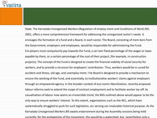 State. The Karnataka Unorganised Workers (Regulation of employ-ment and Conditions of Work) Bill,
2001, offers a more comprehensive framework for addressing the unorganised sector's needs. It
envisages the formation of a fund and a Board, in each sector. The Board, consisting of mem-bers from
the Government, employers and employees, would be responsible for administering the Fund.
Em-ployers must compulsorily pay towards the Fund, a cer-tain fixed percentage of the wages or taxes
payable by them, or a certain percentage of the cost of their project, (for example, in construction
projects). The concept of the Fund is designed to create the financial viability of social security for
workers, and to provide a structure for employers' contribution. Thus, workers would be in-sured for
accident and illness, old age, and unemploy-ment. l he Board is designed to provide a mechanism to
ensure the working of the Fund, and essentially, to institutionalise workers' claims against employers
through an empowered agency. In the broader context of eco-nomic liberalisation, recently proposed
labour reforms seek to extend the scope of contract employment and to facilitate worker lay-off. As
casualisation of labour now seems an irreversible trend, the Bills outlined above would appear to be the
only way to ensure workers' interest. To this extent, organisations such as the NCL, which have
systematically struggled to push for such legislation, arc serving can invaluable historical purpose. As the
Karnataka Unorganised Workers Bill awaits endorsement during the Assembly sessions being held
currently, for the protagonists of the movement, this would be a watershed, but, nevertheless only a
 