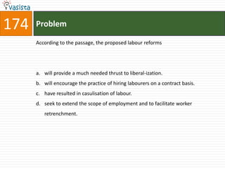 174   Problem

      According to the passage, the proposed labour reforms




      a. will provide a much needed thrust to liberal-ization.
      b. will encourage the practice of hiring labourers on a contract basis.
      c. have resulted in casulisation of labour.
      d. seek to extend the scope of employment and to facilitate worker
         retrenchment.
 