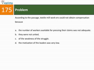 175   Problem

      According to the passage, textile mill work-ers could not obtain compensation
      because


      a. the number of workers available for pressing their claims was not adequate.
      b. they were not united.
      c. of the weakness of the struggle.
      d. the motivation of the leaders was very low.
 