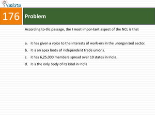 176   Problem

      According to-tlic passage, the I most impor-tant aspect of the NCL is that


      a. it has given a voice to the interests of work-ers in the unorganized sector.
      b. it is an apex body of independent trade unions.
      c. it has 6,25,000 members spread over 10 states in India.
      d. it is the only body of its kind in India.
 