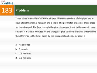 183   Problem

      Three pipes are made of different shapes. The cross-sections of the pipes are an
      equi-lateral triangle, a hexagon and a circle. The perimeter of each of these cross-
      sections is equal. The (low through the pipes is pro-portional (o the area of cross-
      section. If it takes 8 minutes for the triangular pipe to fill up the tank, what will be
      the difference in the limes taken by the hexagonal and circu-lar pipes ?


      a. 45 seconds
      b. 1 minute
      c. 1.5 minutes
      d. 7.9 minutes
 