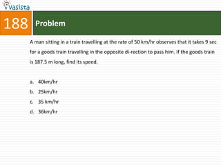 188     Problem

      A man sitting in a train travelling at the rate of 50 km/hr observes that it takes 9 sec
      for a goods train travelling in the opposite di-rection to pass him. If the goods train
      is 187.5 m long, find its speed.


      a. 40km/hr
      b. 25km/hr
      c. 35 km/hr
      d. 36km/hr
 