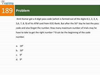 189   Problem

      Amit Kumar got a 4-digit pass code (which is formed out of the digits 0,1, 2, 3, 4,
      5,6, 7, 8, 9) of his ATM card from ICICI Bank. But after the 50,h day he lost the pass
      code and also forgot the number. How many maximum number of trials may he
      have to take to get the right number ? 0 can be the beginning of the code
      number.


      a. 104
      b. 104
      c. 94
      d. 94
 