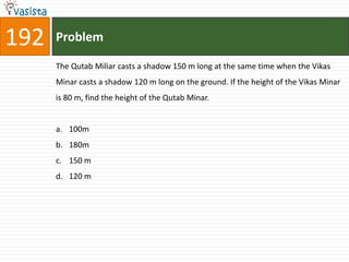 192   Problem

      The Qutab Miliar casts a shadow 150 m long at the same time when the Vikas
      Minar casts a shadow 120 m long on the ground. If the height of the Vikas Minar
      is 80 m, find the height of the Qutab Minar.


      a. 100m
      b. 180m
      c. 150 m
      d. 120 m
 