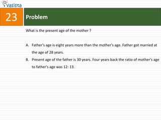 23   Problem

     What is the present age of the mother ?


     A. Father's age is eight years more than the mother's age. Father got married at
        the age of 28 years.
     B. Present age of the father is 30 years. Four years back the ratio of mother's age
        to father's age was 12: 13.
 