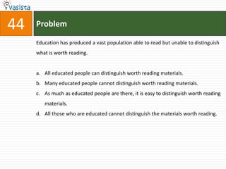 44   Problem

     Education has produced a vast population able to read but unable to distinguish
     what is worth reading.


     a. All educated people can distinguish worth reading materials.
     b. Many educated people cannot distinguish worth reading materials.
     c. As much as educated people are there, it is easy to distinguish worth reading
        materials.
     d. All those who are educated cannot distinguish the materials worth reading.
 