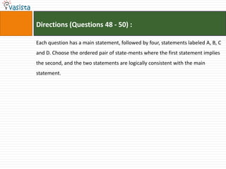 Directions (Questions 48 - 50) :

Each question has a main statement, followed by four, statements labeled A, B, C
and D. Choose the ordered pair of state-ments where the first statement implies
the second, and the two statements are logically consistent with the main
statement.
 