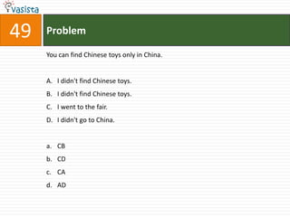 49   Problem

     You can find Chinese toys only in China.


     A. I didn't find Chinese toys.
     B. I didn't find Chinese toys.
     C. I went to the fair.
     D. I didn't go to China.


     a. CB
     b. CD
     c. CA
     d. AD
 