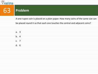 63   Problem

     A one-rupee coin is placed on a plain paper. How many coins of the same size can
     be placed round it so that each one touches the central and adjacent coins?


     a. 3
     b. 4
     c. 7
     d. 6
 