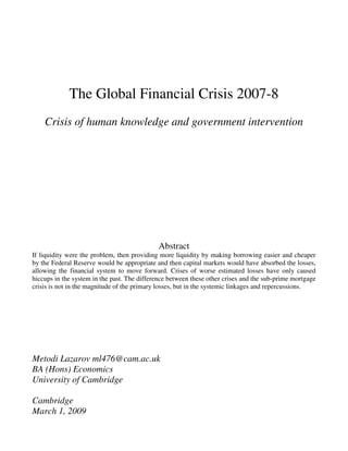 The Global Financial Crisis 2007-8
    Crisis of human knowledge and government intervention




                                             Abstract
If liquidity were the problem, then providing more liquidity by making borrowing easier and cheaper
by the Federal Reserve would be appropriate and then capital markets would have absorbed the losses,
allowing the financial system to move forward. Crises of worse estimated losses have only caused
hiccups in the system in the past. The difference between these other crises and the sub-prime mortgage
crisis is not in the magnitude of the primary losses, but in the systemic linkages and repercussions.




Metodi Lazarov ml476@cam.ac.uk
BA (Hons) Economics
University of Cambridge

Cambridge
March 1, 2009
 