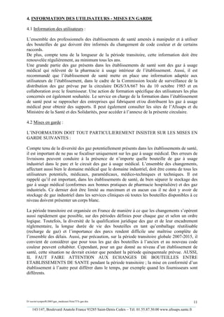 4. INFORMATION DES UTILISATEURS - MISES EN GARDE

4.1 Information des utilisateurs :

L’ensemble des professionnels des établissements de santé amenés à manipuler et à utiliser
des bouteilles de gaz doivent être informés du changement de code couleur et de certains
raccords.
De plus, compte tenu de la longueur de la période transitoire, cette information doit être
renouvelée régulièrement, au minimum tous les ans.
Une grande partie des gaz présents dans les établissements de santé sont des gaz à usage
médical qui relèvent de la pharmacie à usage intérieur de l’établissement. Aussi, il est
recommandé que l’établissement de santé mette en place une information adaptée aux
utilisateurs de l’établissement, dans le cadre de la Commission locale de surveillance de la
distribution des gaz prévue par la circulaire DGS/3A/667 bis du 10 octobre 1985 et en
collaboration avec le fournisseur. Une action de formation spécifique des utilisateurs les plus
concernés est également souhaitée. Le service en charge de la formation dans l’établissement
de santé peut se rapprocher des entreprises qui fabriquent et/ou distribuent les gaz à usage
médical pour obtenir des supports. Il peut également consulter les sites de l’Afssaps et du
Ministère de la Santé et des Solidarités, pour accéder à l’annexe de la présente circulaire.

4.2 Mises en garde :

L’INFORMATION DOIT TOUT PARTICULIEREMENT INSISTER SUR LES MISES EN
GARDE SUIVANTES :

Compte tenu de la diversité des gaz potentiellement présents dans les établissements de santé,
il est important de ne pas se focaliser uniquement sur les gaz à usage médical. Des erreurs de
livraisons peuvent conduire à la présence de n’importe quelle bouteille de gaz à usage
industriel dans le parc et le circuit des gaz à usage médical. L’ensemble des changements,
affectant aussi bien le domaine médical que le domaine industriel, doit être connu de tous les
utilisateurs potentiels, médicaux, paramédicaux, médico-techniques et techniques. Il est
rappelé qu’il est important, dans les établissements de santé, de bien séparer le stockage des
gaz à usage médical (conformes aux bonnes pratiques de pharmacie hospitalière) et des gaz
industriels. Ce dernier doit être limité au maximum et en aucun cas il ne doit y avoir de
stockage de gaz industriel dans les services cliniques où toutes les bouteilles disponibles à ce
niveau doivent présenter un corps blanc.

La période transitoire est organisée en France de manière à ce que les changements s’opèrent
aussi rapidement que possible, sur des périodes définies pour chaque gaz et selon un ordre
logique. Toutefois, la diversité de la qualification juridique des gaz et de leur encadrement
réglementaire, la longue durée de vie des bouteilles en tant qu’emballage réutilisable
(recharge de gaz) et l’importance des parcs rendent difficile une maîtrise complète de
l’ensemble des délais. Aussi, par précaution, sur la période transitoire globale 2007-2015, il
convient de considérer que pour tous les gaz des bouteilles à l’ancien et au nouveau code
couleur peuvent cohabiter. Cependant, pour un gaz donné au niveau d’un établissement de
santé, cette situation ne devrait exister que pendant la période quinquennale prévue. AUSSI,
IL FAUT FAIRE ATTENTION AUX ECHANGES DE BOUTEILLES ENTRE
ETABLISSEMENTS DE SANTE pendant la période transitoire ; la mise en conformité d’un
établissement à l’autre peut différer dans le temps, par exemple quand les fournisseurs sont
différents.




D:xaviersynprefh2005gaz_medicauxNote737e gaz.doc                                                   11
_________________________________________________________________________________________
   143/147, Boulevard Anatole France 93285 Saint-Denis Cedex – Tél. 01.55.87.30.00 www.afssaps.sante.fr
 