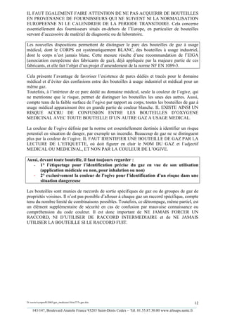 IL FAUT EGALEMENT FAIRE ATTENTION DE NE PAS ACQUERIR DE BOUTEILLES
EN PROVENANCE DE FOURNISSEURS QUI NE SUIVENT NI LA NORMALISATION
EUROPEENNE NI LE CALENDRIER DE LA PERIODE TRANSITOIRE. Cela concerne
essentiellement des fournisseurs situés en-dehors de l’Europe, en particulier de bouteilles
servant d’accessoire de matériel de diagnostic ou de laboratoire.

Les nouvelles dispositions permettent de distinguer le parc des bouteilles de gaz à usage
médical, dont le CORPS est systématiquement BLANC, des bouteilles à usage industriel,
dont le corps n’est jamais blanc. Cette mesure résulte d’une recommandation de l’EIGA
(association européenne des fabricants de gaz), déjà appliquée par la majeure partie de ces
fabricants, et elle fait l’objet d’un projet d’amendement de la norme NF EN 1089-3.

Cela présente l’avantage de favoriser l’existence de parcs dédiés et tracés pour le domaine
médical et d’éviter des confusions entre des bouteilles à usage industriel et médical pour un
même gaz.
Toutefois, à l’intérieur de ce parc dédié au domaine médical, seule la couleur de l’ogive, qui
ne mentionne que le risque, permet de distinguer les bouteilles les unes des autres. Aussi,
compte tenu de la faible surface de l’ogive par rapport au corps, toutes les bouteilles de gaz à
usage médical apparaissent être en grande partie de couleur blanche. IL EXISTE AINSI UN
RISQUE ACCRU DE CONFUSION ENTRE LES BOUTEILLES D’OXYGENE
MEDICINAL AVEC TOUTE BOUTEILLE D’UN AUTRE GAZ A USAGE MEDICAL.

La couleur de l’ogive définie par la norme est essentiellement destinée à identifier un risque
potentiel en situation de danger, par exemple un incendie. Beaucoup de gaz ne se distinguent
plus par la couleur de l’ogive. IL FAUT IDENTIFIER UNE BOUTEILLE DE GAZ PAR LA
LECTURE DE L’ETIQUETTE, où doit figurer en clair le NOM DU GAZ et l’adjectif
MEDICAL OU MEDICINAL, ET NON PAR LA COULEUR DE L’OGIVE.

Aussi, devant toute bouteille, il faut toujours regarder :
   - 1° l’étiquetage pour l’identification précise du gaz en vue de son utilisation
       (application médicale ou non, pour inhalation ou non)
   - 2° exclusivement la couleur de l’ogive pour l’identification d’un risque dans une
       situation dangereuse

Les bouteilles sont munies de raccords de sortie spécifiques de gaz ou de groupes de gaz de
propriétés voisines. Il n’est pas possible d’allouer à chaque gaz un raccord spécifique, compte
tenu du nombre limité de combinaisons possibles. Toutefois, ce détrompage, même partiel, est
un élément supplémentaire de sécurité en cas de confusion par mauvaise connaissance ou
compréhension du code couleur. Il est donc important de NE JAMAIS FORCER UN
RACCORD, NI D’UTILISER DE RACCORD INTERMEDIAIRE et de NE JAMAIS
UTILISER LA BOUTEILLE SI LE RACCORD FUIT.




D:xaviersynprefh2005gaz_medicauxNote737e gaz.doc                                                   12
_________________________________________________________________________________________
   143/147, Boulevard Anatole France 93285 Saint-Denis Cedex – Tél. 01.55.87.30.00 www.afssaps.sante.fr
 