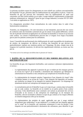 PREAMBULE

La présente circulaire expose les changements en cours relatifs aux couleurs conventionnelles
des bouteilles* de gaz, présentes dans les établissements de santé publics et privés. Toutes les
bouteilles de gaz qui peuvent être rencontrées dans les établissements de santé sont
concernées, qu’elles soient mobiles ou en cadre, à usage médical* (médicaments et dispositifs
médicaux notamment) ou industriel* (pour les gaz à usage industriel, la norme NF EN 1089-
3 est entrée en application en 1997).

Ces changements procèdent d’une rationalisation du code couleur dans le cadre d’une
harmonisation européenne.

Toutefois, ces changements, s’ils sont méconnus ou mal interprétés, peuvent être une source
de confusion entre des bouteilles contenant des gaz de nature et de qualité différentes, surtout
lors de la période transitoire d’application où coexistent les bouteilles à l’ancien et au nouveau
code couleur. Les erreurs d’identification peuvent être à l’origine d’un risque d’accidents
graves pour les patients comme pour les utilisateurs.

Aussi, l’ensemble des professionnels des établissements de santé susceptibles de réceptionner,
de stocker, de transporter, de délivrer ou d’utiliser des bouteilles de gaz doivent être
particulièrement vigilants aux mentions portées sur l’étiquetage. De plus, compte tenu de la
longueur de la période transitoire, ils doivent être régulièrement informés, au moins une fois
par an.

* les termes suivis d’un astérisque sont définis dans le glossaire de l’annexe



1. RAPPEL DE LA REGLEMENTATION ET DES NORMES RELATIVES AUX
BOUTEILLES DE GAZ

Les bouteilles de gaz, très largement réutilisables, sont soumises à plusieurs réglementations
et normes :

     -     La réglementation des appareils à pression de gaz se traduit par des marques gravées
           au niveau de l’ogive* de la bouteille, à destination des entreprises qui fabriquent et
           entretiennent les bouteilles et des entreprises qui remplissent les bouteilles de gaz.

     -     La réglementation du transport entraîne l’apposition d’une étiquette de risque* (dite
           « étiquette banane ») au niveau de l’ogive. Cette étiquette fait apparaître un losange,
           qui symbolise un danger lié au transport de matières dangereuses. Cet étiquetage est
           notamment destiné aux entreprises de transport par route.

     -     La normalisation prévoit d’identifier le gaz ou le type de gaz contenu dans la bouteille
           par un code couleur. La bouteille est en totalité ou en partie peinte d’une couleur
           convenue. Cette identification assez sommaire sert surtout au personnel des services
           d’incendie et de secours et des entreprises de remplissage ou de transport des
           bouteilles, afin de reconnaître à distance le type de gaz contenu et les risques afférents
           en situation dangereuse telle qu’un incendie.

     -     La réglementation des produits de santé, applicable aux gaz à usage médical
           uniquement (gaz médicinaux* et gaz médicaux*), se traduit par une étiquette apposée
           sur le corps* de la bouteille, qui mentionne notamment le nom du produit. Cette
           étiquette est tout particulièrement à destination des utilisateurs, pour identifier le gaz

D:xaviersynprefh2005gaz_medicauxNote737e gaz.doc                                                   4
_________________________________________________________________________________________
   143/147, Boulevard Anatole France 93285 Saint-Denis Cedex – Tél. 01.55.87.30.00 www.afssaps.sante.fr
 
